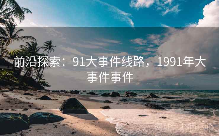 前沿探索:91大事件线路,1991年大事件事件