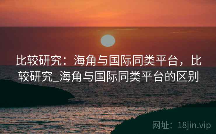比较研究:海角与国际同类平台,比较研究_海角与国际同类平台的区别