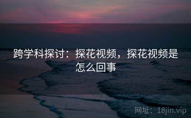 跨学科探讨:探花视频,探花视频是怎么回事