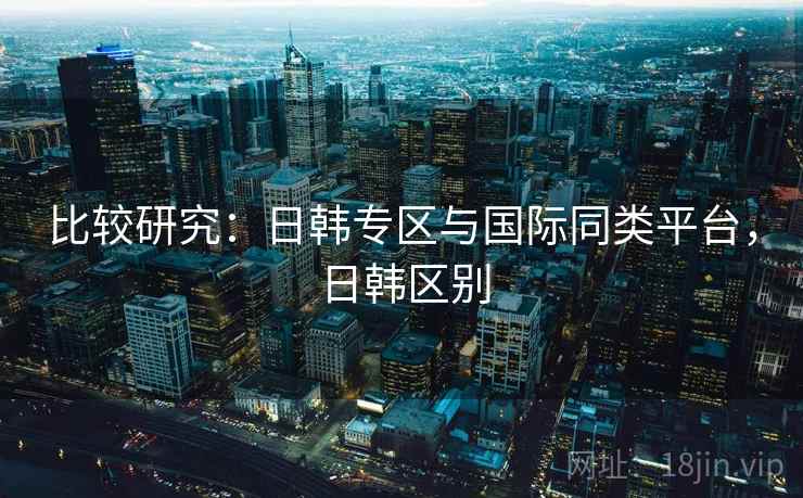 比较研究:日韩专区与国际同类平台,日韩区别 第1张 比较研究:日韩专区与国际同类平台,日韩区别 第1张
