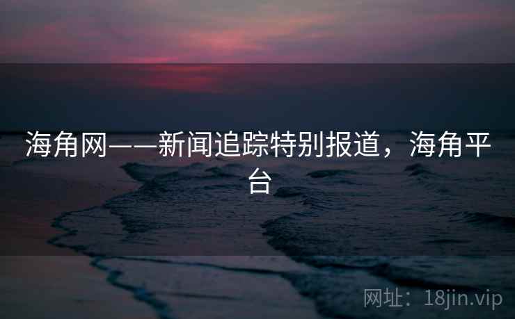 海角网——新闻追踪特别报道,海角平台