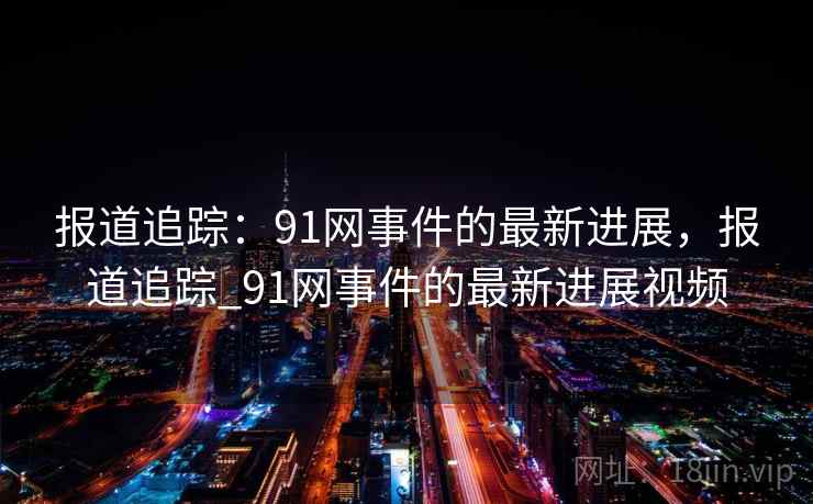 报道追踪:91网事件的最新进展,报道追踪_91网事件的最新进展视频