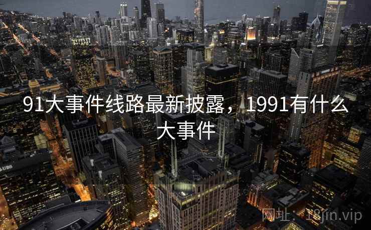 91大事件线路最新披露,1991有什么大事件