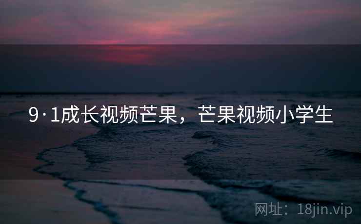 9·1成长视频芒果,芒果视频小学生